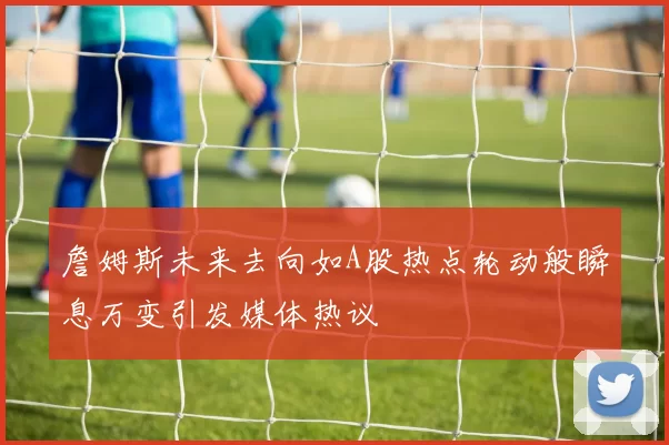 詹姆斯未来去向如A股热点轮动般瞬息万变引发媒体热议