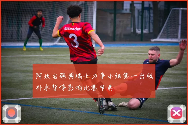 阿坎吉强调瑞士力争小组第一出线补水暂停影响比赛节奏
