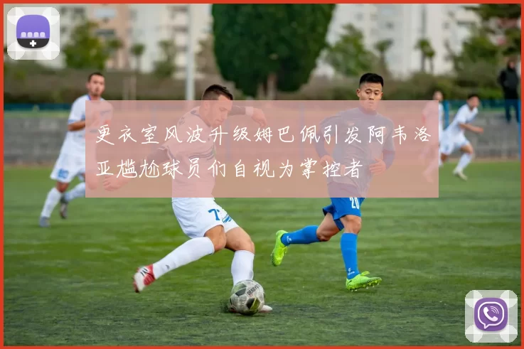 更衣室风波升级姆巴佩引发阿韦洛亚尴尬球员们自视为掌控者