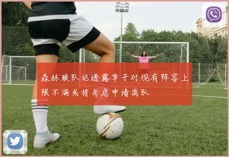 森林狼队记透露华子对现有阵容上限不满或将考虑申请离队