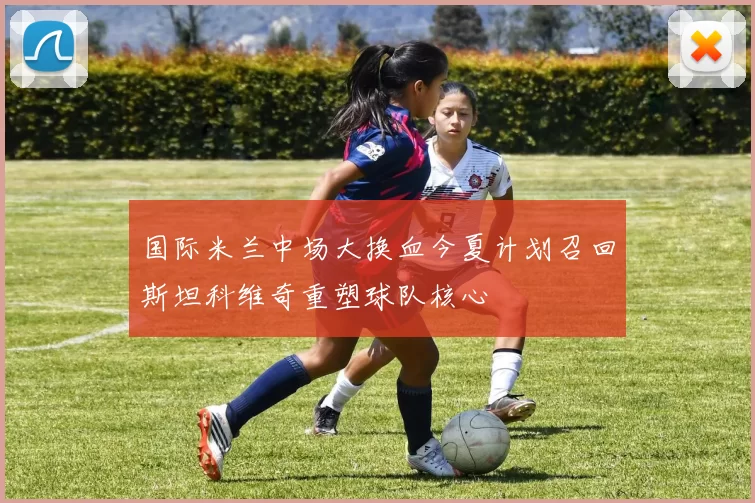 国际米兰中场大换血今夏计划召回斯坦科维奇重塑球队核心