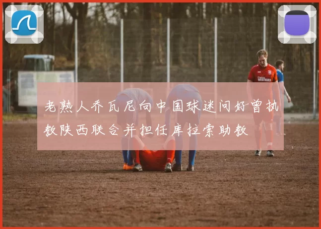 老熟人乔瓦尼向中国球迷问好曾执教陕西联合并担任库拉索助教