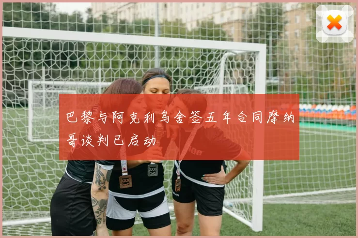 巴黎与阿克利乌舍签五年合同摩纳哥谈判已启动