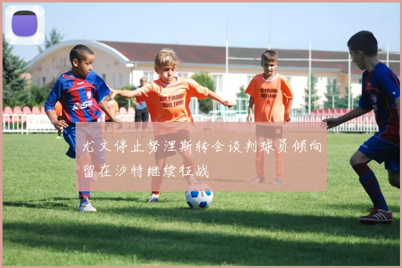 尤文停止努涅斯转会谈判球员倾向留在沙特继续征战