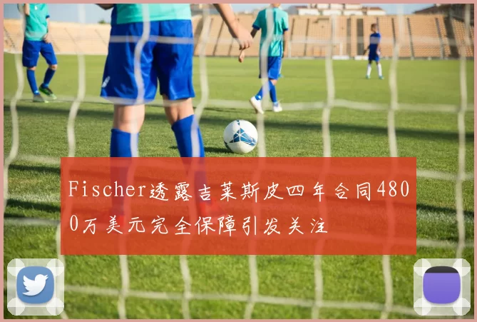 Fischer透露吉莱斯皮四年合同4800万美元完全保障引发关注