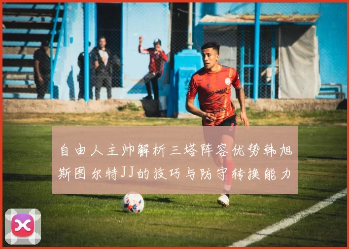 自由人主帅解析三塔阵容优势韩旭斯图尔特JJ的技巧与防守转换能力