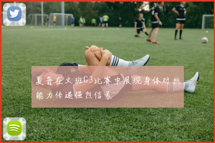 夏普在文班G3比赛中展现身体对抗能力传递强烈信号