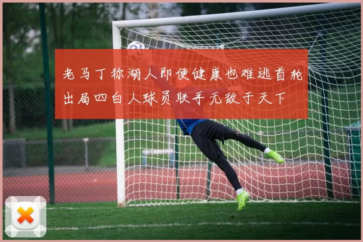 老马丁称湖人即便健康也难逃首轮出局四白人球员联手无敌于天下