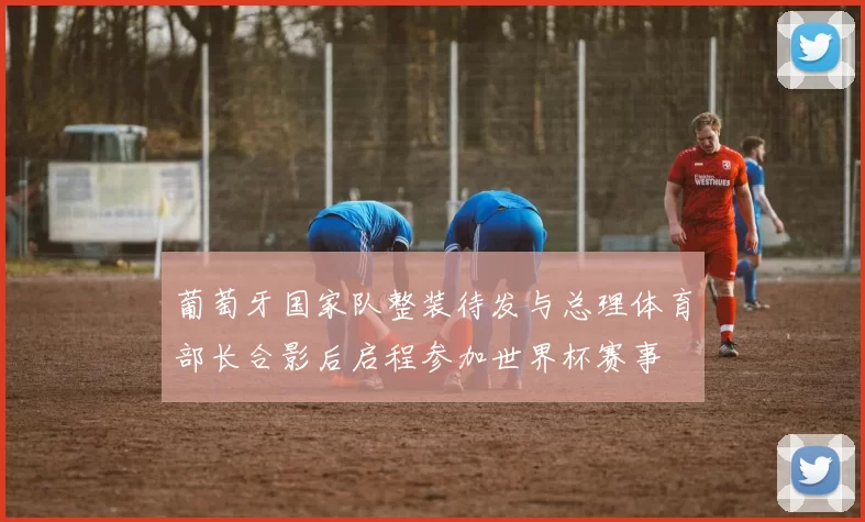 葡萄牙国家队整装待发与总理体育部长合影后启程参加世界杯赛事