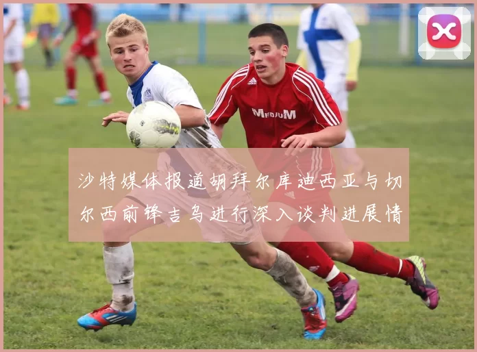 沙特媒体报道胡拜尔库迪西亚与切尔西前锋吉乌进行深入谈判进展情况