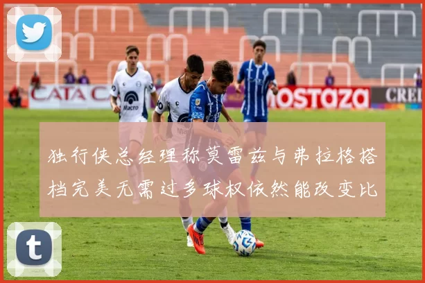 独行侠总经理称莫雷兹与弗拉格搭档完美无需过多球权依然能改变比赛局势