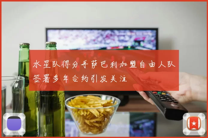 水星队得分手萨巴利加盟自由人队签署多年合约引发关注