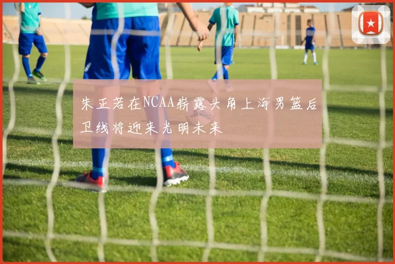 朱正若在NCAA崭露头角上海男篮后卫线将迎来光明未来