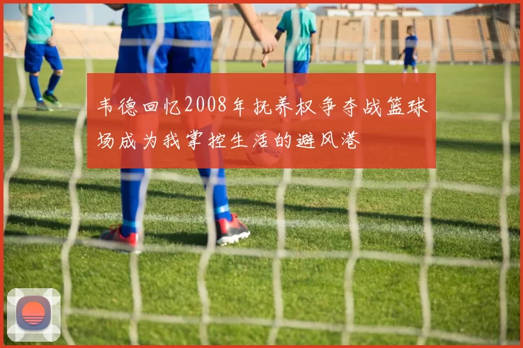 韦德回忆2008年抚养权争夺战篮球场成为我掌控生活的避风港