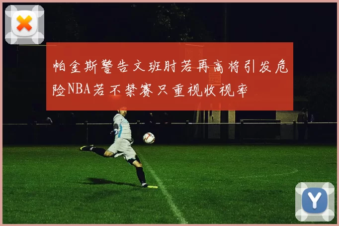 帕金斯警告文班肘若再高将引发危险NBA若不禁赛只重视收视率