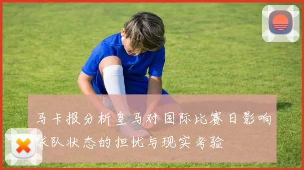 马卡报分析皇马对国际比赛日影响球队状态的担忧与现实考验