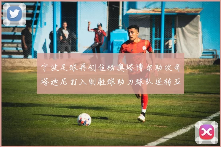 宁波足球再创佳绩奥塔博尔助攻奇塔迪尼打入制胜球助力球队逆转亚泰